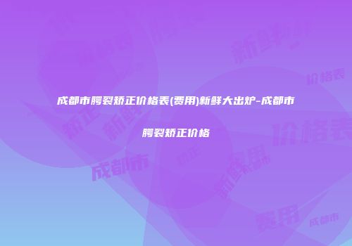成都市腭裂矫正价格表(费用)新鲜大出炉-成都市腭裂矫正价格