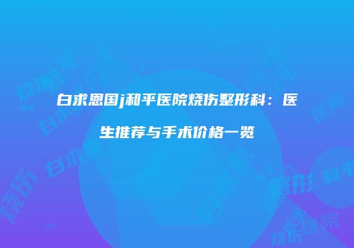 白求恩国j和平医院烧伤整形科：医生推荐与手术价格一览