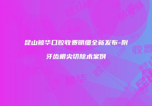 昆山鲸华口腔收费明细全新发布-附牙齿根尖切除术案例