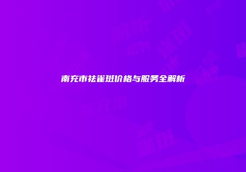 南充市祛雀斑价格与服务全解析