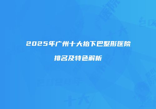 2025年广州十大抬下巴整形医院排名及特色解析