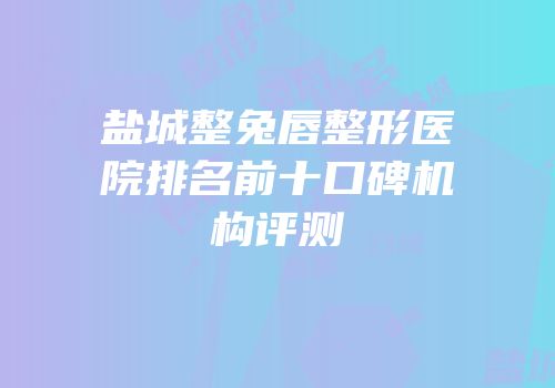 盐城整兔唇整形医院排名前十口碑机构评测
