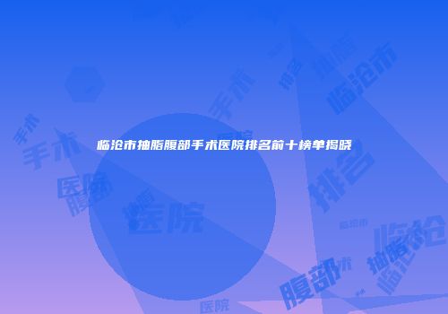 临沧市抽脂腹部手术医院排名前十榜单揭晓