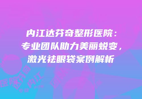 内江达芬奇整形医院：专业团队助力美丽蜕变，激光祛眼袋案例解析
