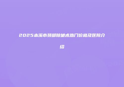 2025本溪市颈部除皱术热门价格及医院介绍