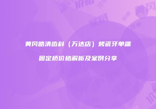 黄冈皓清齿科（万达店）烤瓷牙单端固定桥价格解析及案例分享