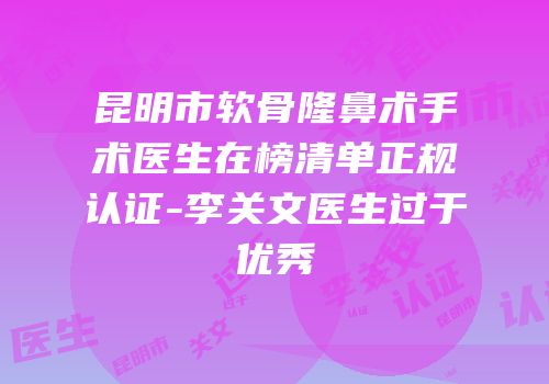 昆明市软骨隆鼻术手术医生在榜清单正规认证-李关文医生过于优秀