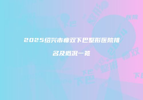 2025绍兴市瘦双下巴整形医院排名及概况一览