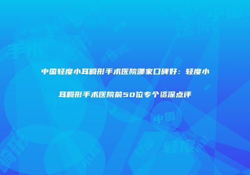 中国轻度小耳畸形手术医院哪家口碑好：轻度小耳畸形手术医院前50位专个资深点评