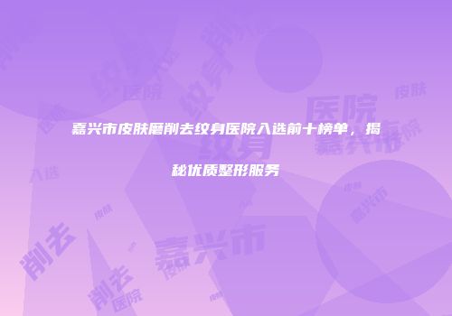 嘉兴市皮肤磨削去纹身医院入选前十榜单，揭秘优质整形服务