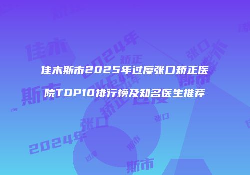 佳木斯市2025年过度张口矫正医院TOP10排行榜及知名医生推荐