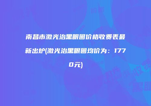 南昌市激光治黑眼圈价格收费表最新出炉(激光治黑眼圈均价为：1770元)