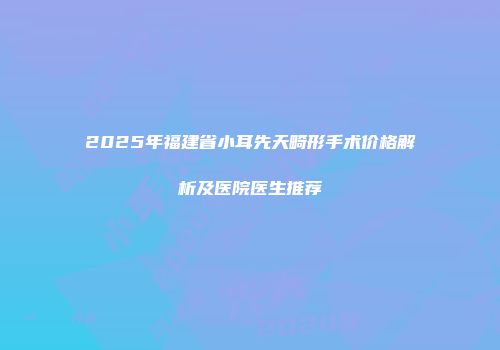 2025年福建省小耳先天畸形手术价格解析及医院医生推荐