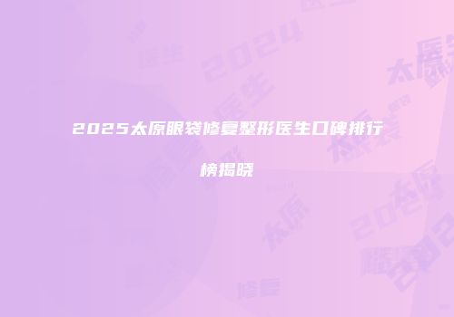 2025太原眼袋修复整形医生口碑排行榜揭晓