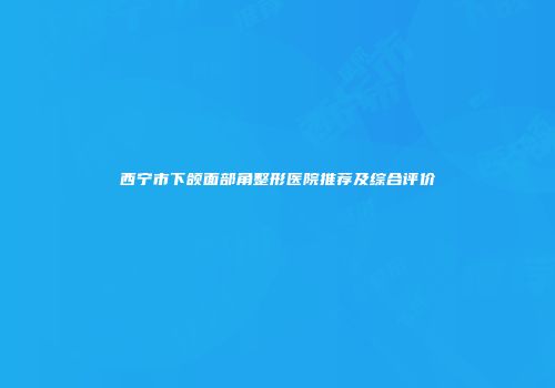 西宁市下颌面部角整形医院推荐及综合评价