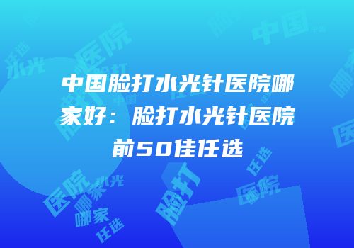 中国脸打水光针医院哪家好：脸打水光针医院前50佳任选