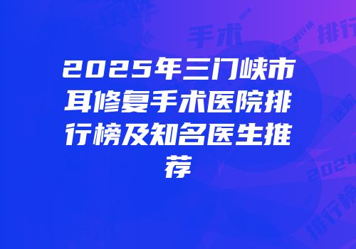 2025年三门峡市耳修复手术医院排行榜及知名医生推荐