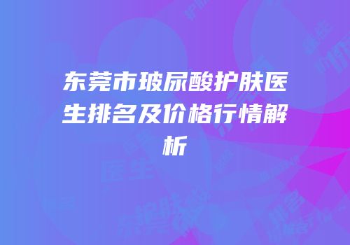 东莞市玻尿酸护肤医生排名及价格行情解析
