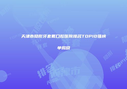 天津市隐形牙套戴口腔医院排名TOP10强榜单揭晓