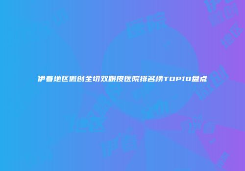 伊春地区微创全切双眼皮医院排名榜TOP10盘点