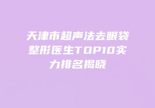 天津市超声法去眼袋整形医生TOP10实力排名揭晓