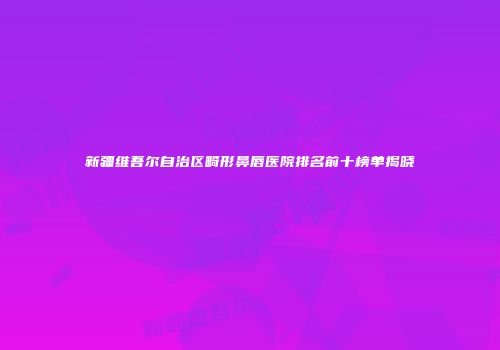 新疆维吾尔自治区畸形鼻唇医院排名前十榜单揭晓