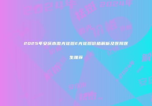2025年安庆市激光祛斑E光祛斑价格解析及医院医生推荐