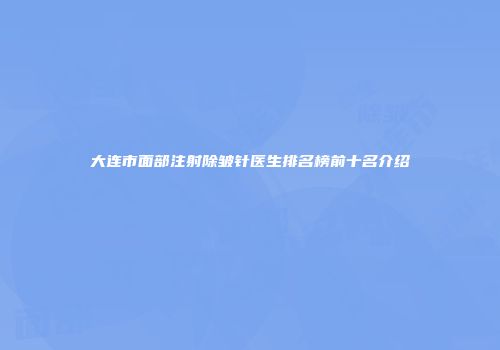 大连市面部注射除皱针医生排名榜前十名介绍