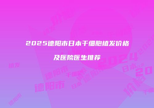 2025德阳市日本干细胞植发价格及医院医生推荐