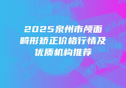2025泉州市颅面畸形矫正价格行情及优质机构推荐