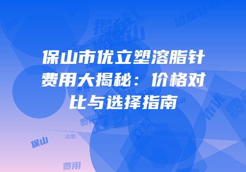 保山市优立塑溶脂针费用大揭秘：价格对比与选择指南