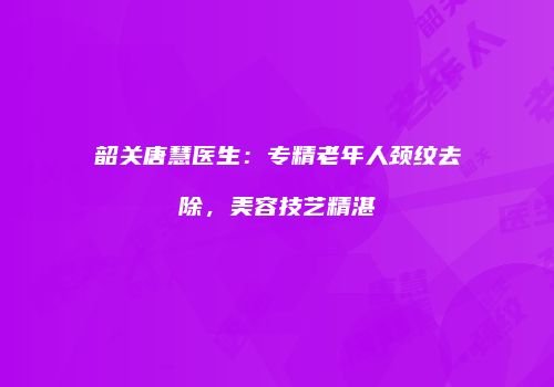 韶关唐慧医生：专精老年人颈纹去除，美容技艺精湛