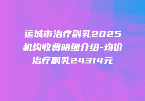 运城市治疗副乳2025机构收费明细介绍-均价治疗副乳24314元