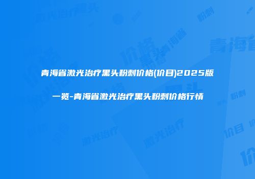 青海省激光治疗黑头粉刺价格(价目)2025版一览-青海省激光治疗黑头粉刺价格行情