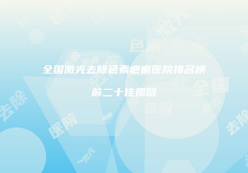 全国激光去除色素疤痕医院排名榜前二十佳揭晓