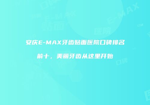 安庆E-MAX牙齿贴面医院口碑排名前十，美丽牙齿从这里开始