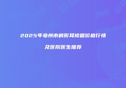 2025年亳州市畸形耳修复价格行情及医院医生推荐