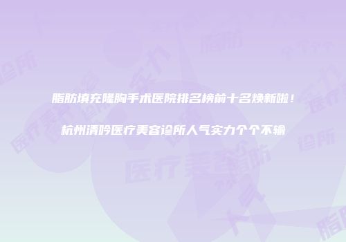 脂肪填充隆胸手术医院排名榜前十名焕新啦！杭州清吟医疗美容诊所人气实力个个不输