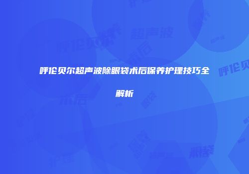 呼伦贝尔超声波除眼袋术后保养护理技巧全解析