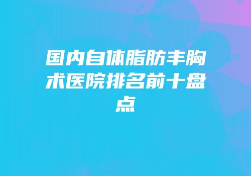 国内自体脂肪丰胸术医院排名前十盘点