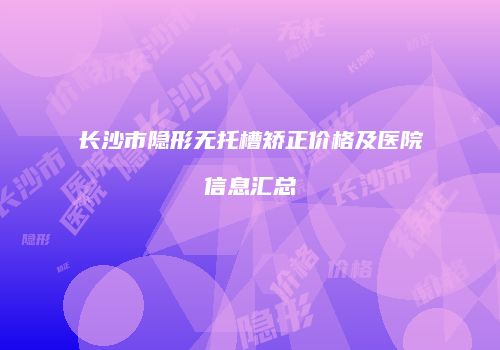 长沙市隐形无托槽矫正价格及医院信息汇总
