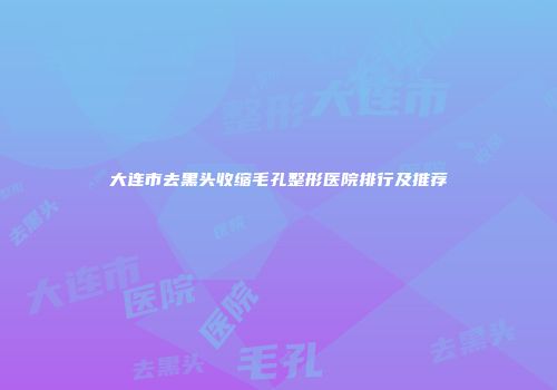 大连市去黑头收缩毛孔整形医院排行及推荐