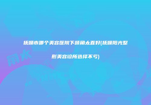 抚顺市哪个美容医院下颌角太直好(抚顺阳光整形美容诊所选择不亏)