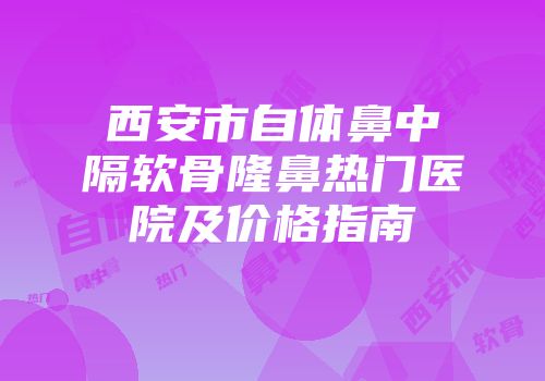 西安市自体鼻中隔软骨隆鼻热门医院及价格指南