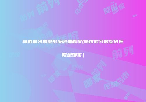 乌市前列的整形医院是哪家(乌市前列的整形医院是哪家）