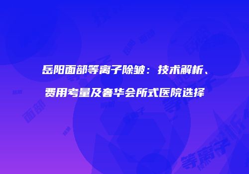 岳阳面部等离子除皱：技术解析、费用考量及奢华会所式医院选择