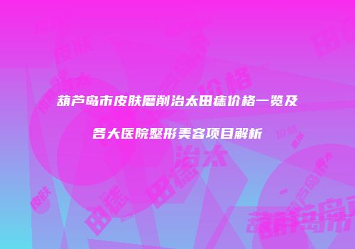 葫芦岛市皮肤磨削治太田痣价格一览及各大医院整形美容项目解析