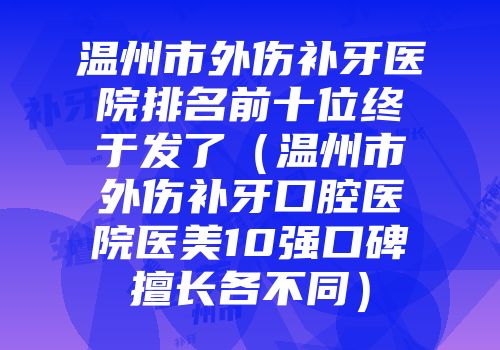 温州市外伤补牙医院排名前十位终于发了（温州市外伤补牙口腔医院医美10强口碑擅长各不同）