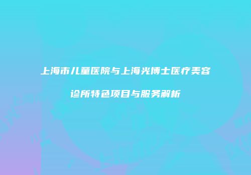 上海市儿童医院与上海光博士医疗美容诊所特色项目与服务解析