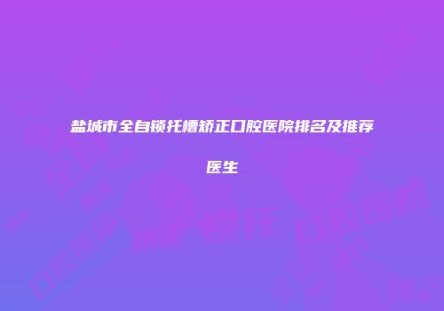 盐城市全自锁托槽矫正口腔医院排名及推荐医生